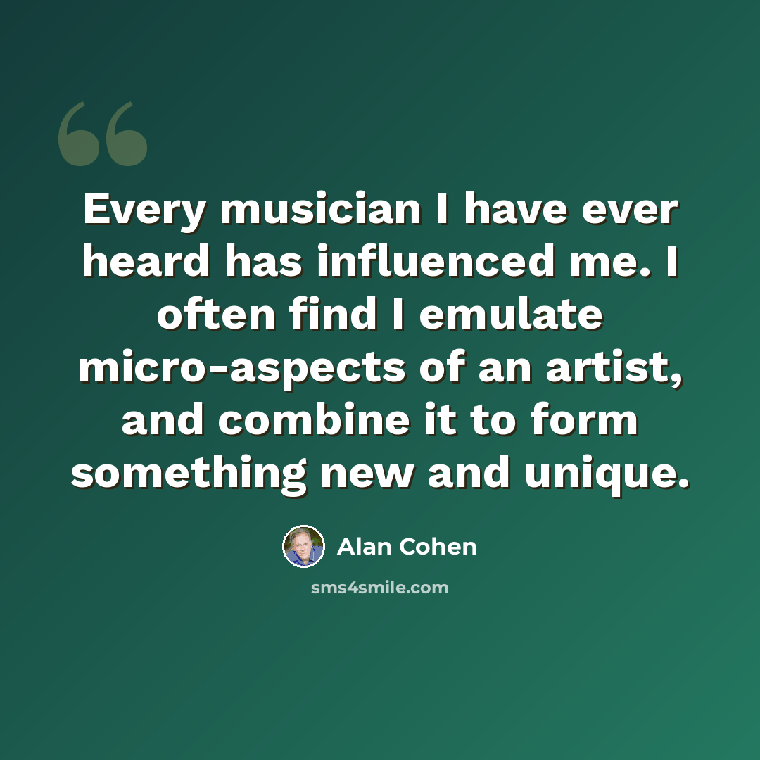 “Every musician I have ever heard has influenced me. I often find I emulate micro-aspects of an artist, and combine it to form something new and unique.” quote by Alan Cohen