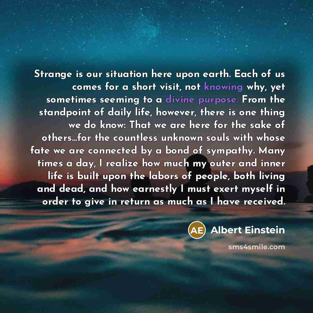 “Strange is our situation here upon earth. Each of us comes for a short visit, not knowing why, yet sometimes seeming to a divine purpose. From the standpoint of daily life, however, there is one thing we do know: That we are here for the sake of others...for the countless unknown souls with whose…” quote by Albert Einstein