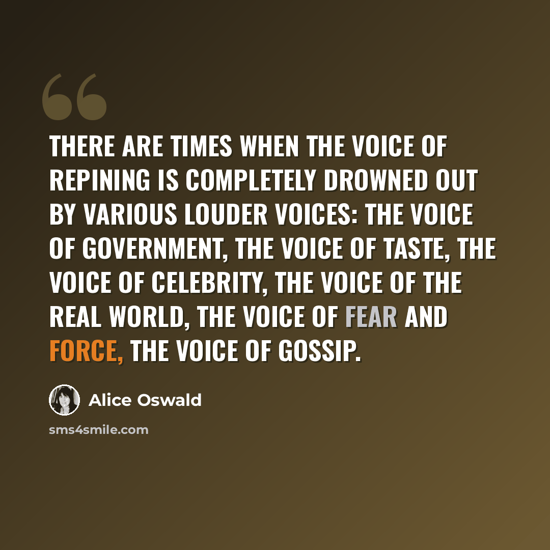 “There are times when the voice of repining is completely drowned out by various louder voices: the voice of government, the voice of taste, the voice of celebrity, the voice of the real world, the voice of fear and force, the voice of gossip.” quote by Alice Oswald