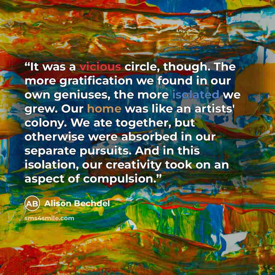 “It was a vicious circle, though. The more gratification we found in our own geniuses, the more isolated we grew. Our home was like an artists' colony. We ate together, but otherwise were absorbed in our separate pursuits. And in this isolation, our creativity took on an aspect of compulsion.” quote by Alison Bechdel