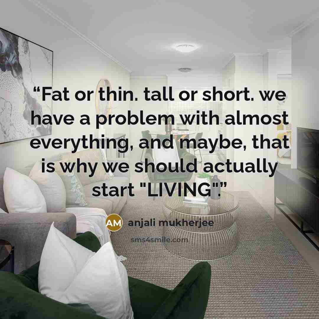 “Fat or thin. tall or short. we have a problem with almost everything, and maybe, that is why we should actually start "LIVING".” quote by anjali mukherjee