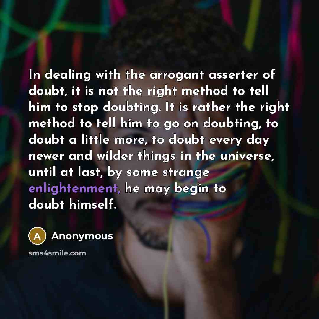 “In dealing with the arrogant asserter of doubt, it is not the right method to tell him to stop doubting. It is rather the right method to tell him to go on doubting, to doubt a little more, to doubt every day newer and wilder things in the universe, until at last, by some strange enlightenment, he…” quote by Anonymous