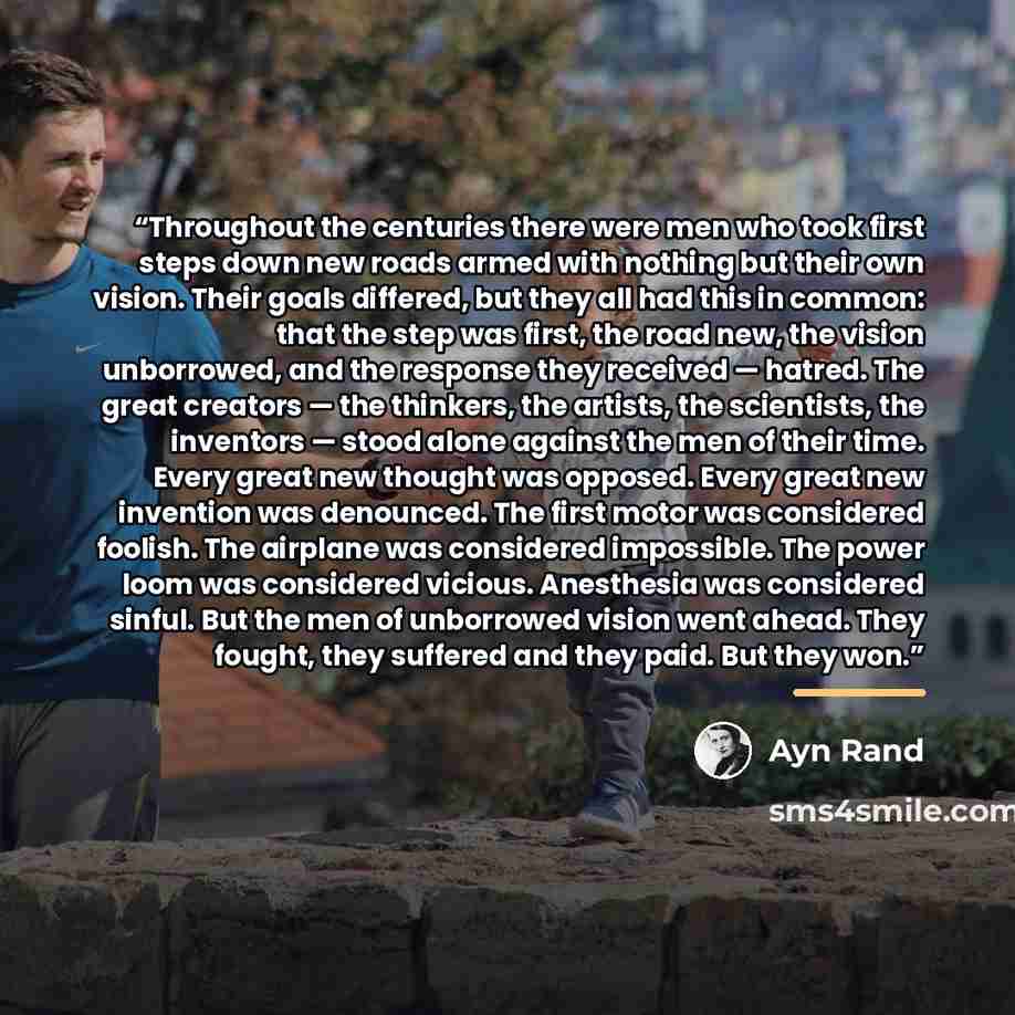 “Throughout the centuries there were men who took first steps down new roads armed with nothing but their own vision. Their goals differed, but they all had this in common: that the step was first, the road new, the vision unborrowed, and the response they received — hatred. The great creators…” quote by Ayn Rand