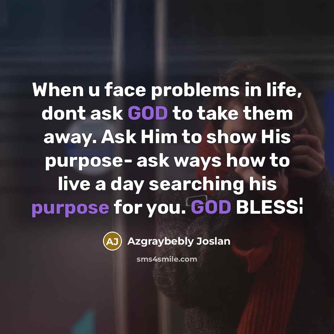 “When u face problems in life, dont ask GOD to take them away. Ask Him to show His purpose- ask ways how to live a day searching his purpose for you. GOD BLESS¦” quote by Azgraybebly Joslan