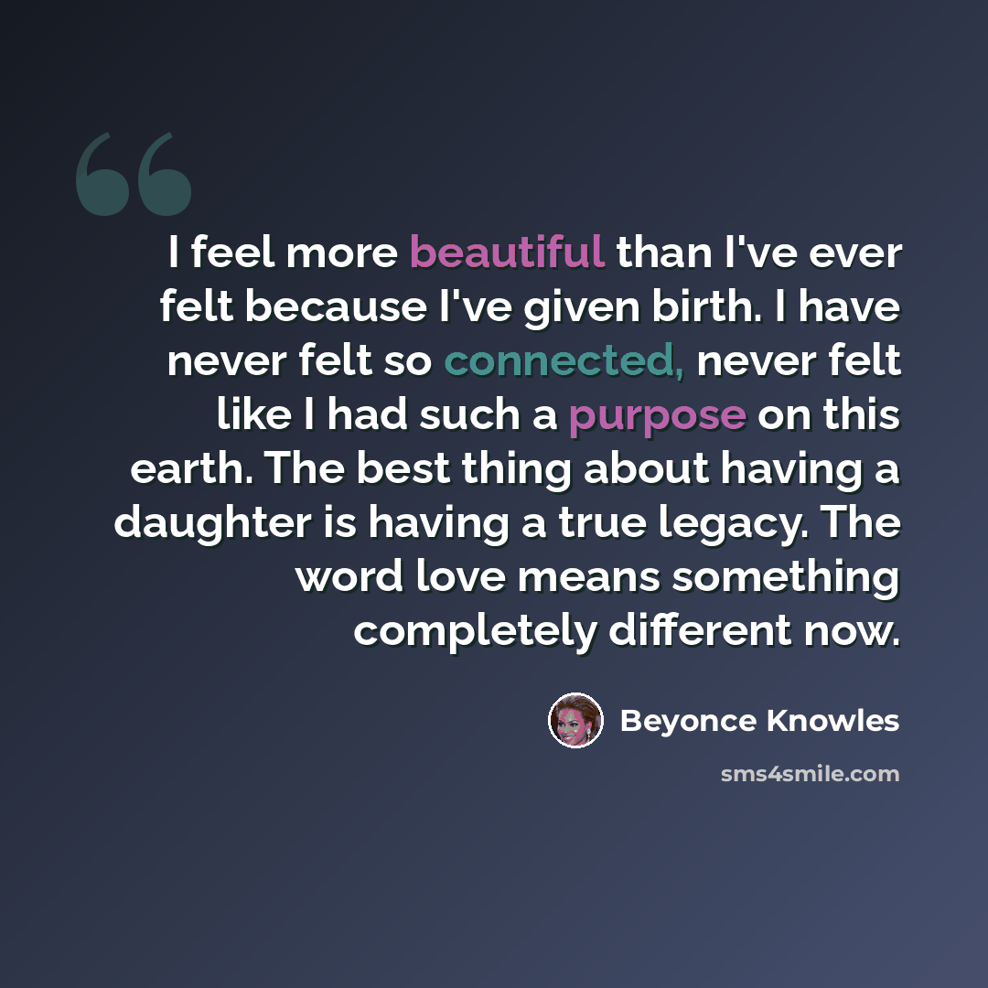 “I feel more beautiful than I've ever felt because I've given birth. I have never felt so connected, never felt like I had such a purpose on this earth. The best thing about having a daughter is having a true legacy. The word love means something completely different now.” quote by Beyonce Knowles