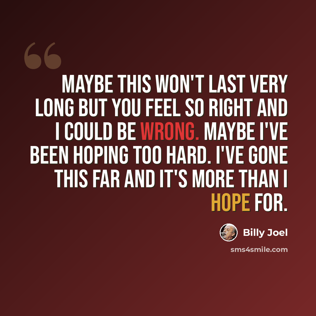 “Maybe this won't last very long but you feel so right and I could be wrong. Maybe I've been hoping too hard. I've gone this far and it's more than I hope for.” quote by Billy Joel