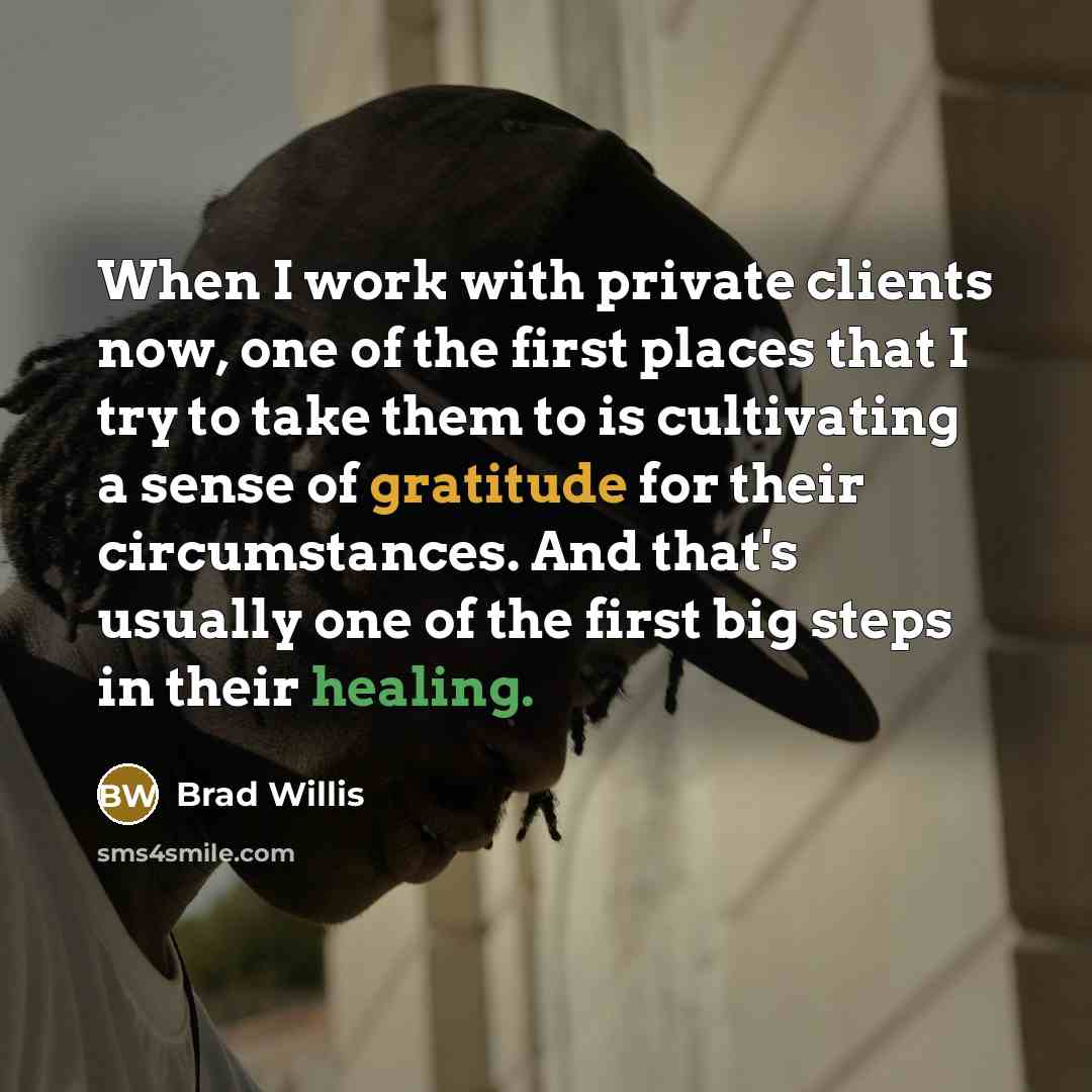 “When I work with private clients now, one of the first places that I try to take them to is cultivating a sense of gratitude for their circumstances. And that's usually one of the first big steps in their healing.” quote by Brad Willis