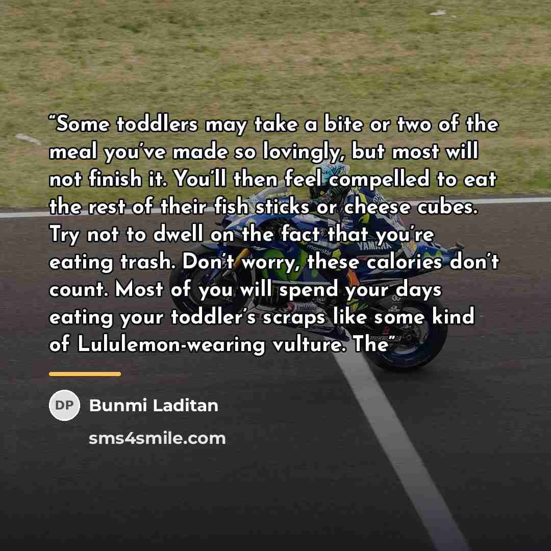 “Some toddlers may take a bite or two of the meal you’ve made so lovingly, but most will not finish it. You’ll then feel compelled to eat the rest of their fish sticks or cheese cubes. Try not to dwell on the fact that you’re eating trash. Don’t worry, these calories don’t count. Most of you will…” quote by Bunmi Laditan
