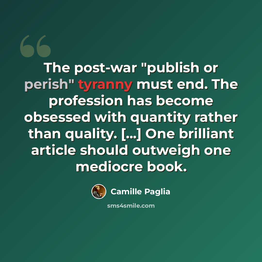 “The post-war "publish or perish" tyranny must end. The profession has become obsessed with quantity rather than quality. [...] One brilliant article should outweigh one mediocre book.” quote by Camille Paglia