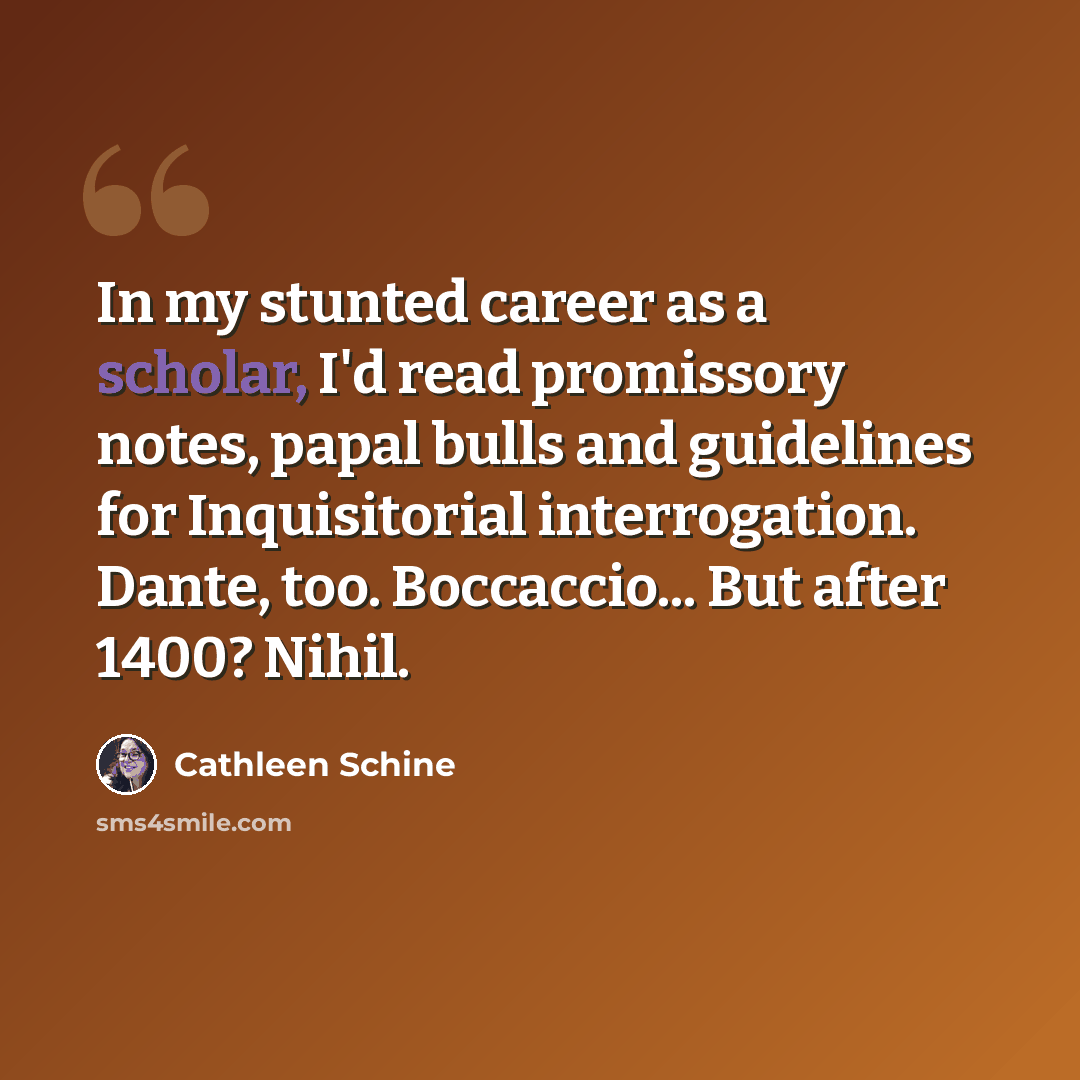 “In my stunted career as a scholar, I'd read promissory notes, papal bulls and guidelines for Inquisitorial interrogation. Dante, too. Boccaccio... But after 1400? Nihil.” quote by Cathleen Schine