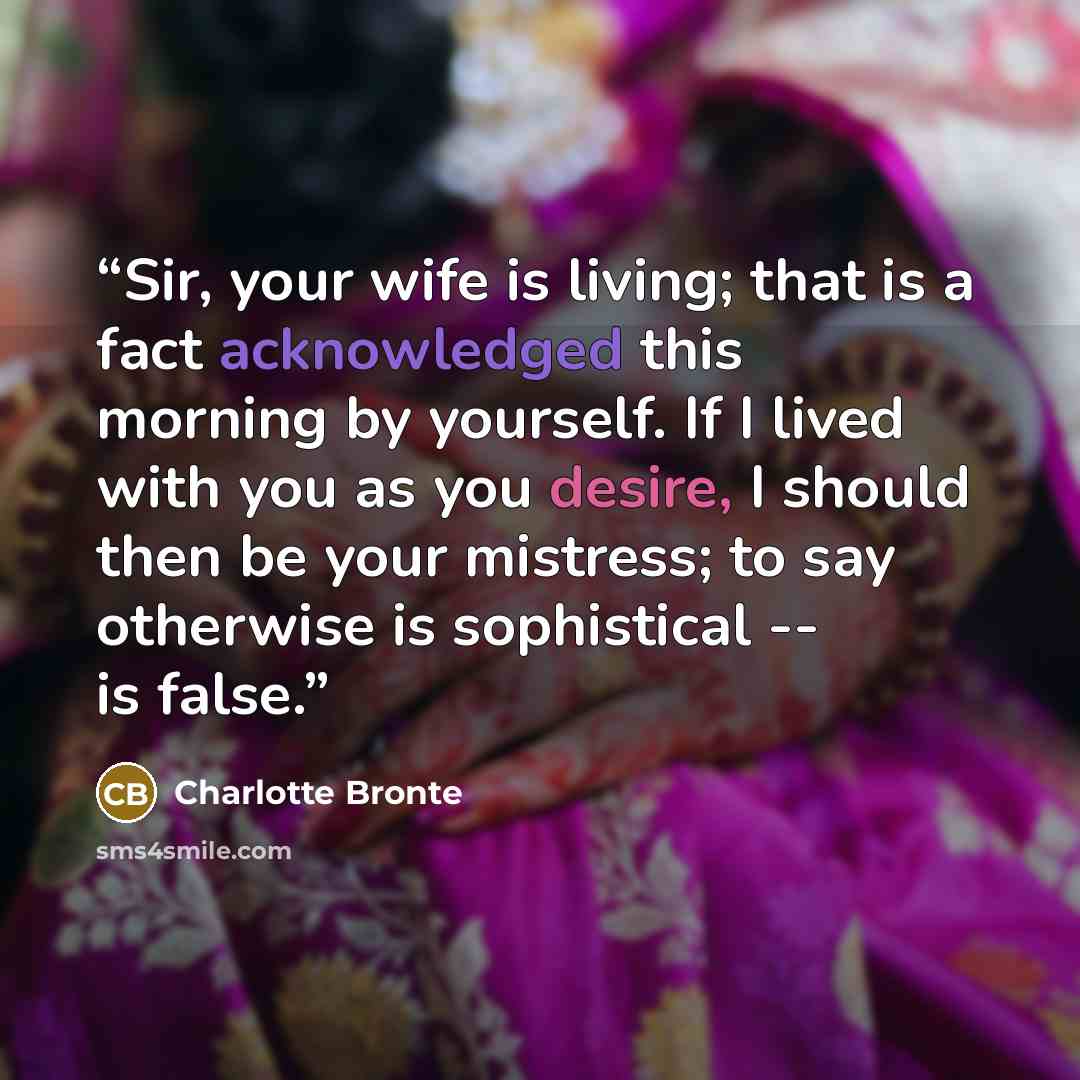 “Sir, your wife is living; that is a fact acknowledged this morning by yourself. If I lived with you as you desire, I should then be your mistress; to say otherwise is sophistical -- is false.” quote by Charlotte Brontë