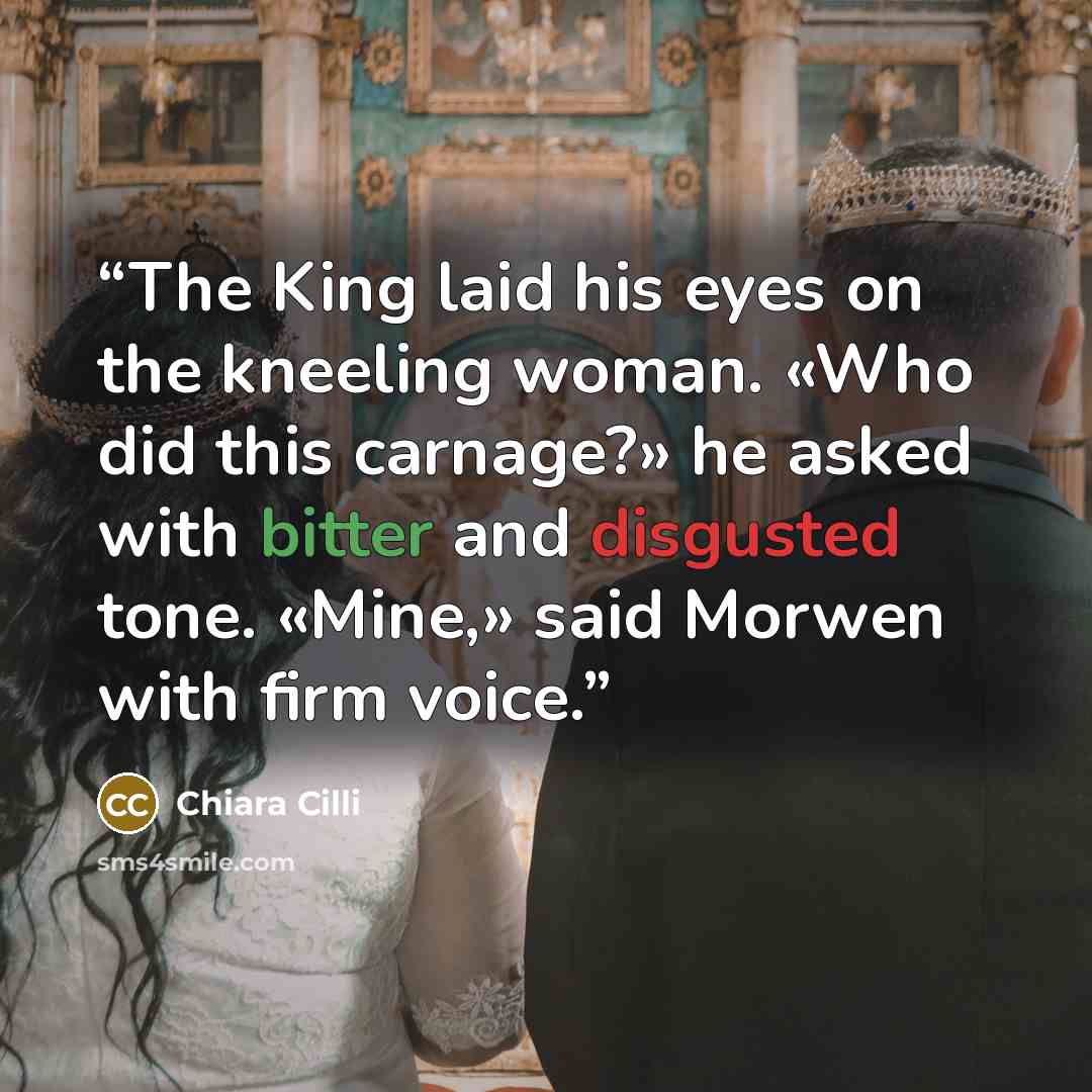 “The King laid his eyes on the kneeling woman. «Who did this carnage?» he asked with bitter and disgusted tone. «Mine,» said Morwen with firm voice.” quote by Chiara Cilli