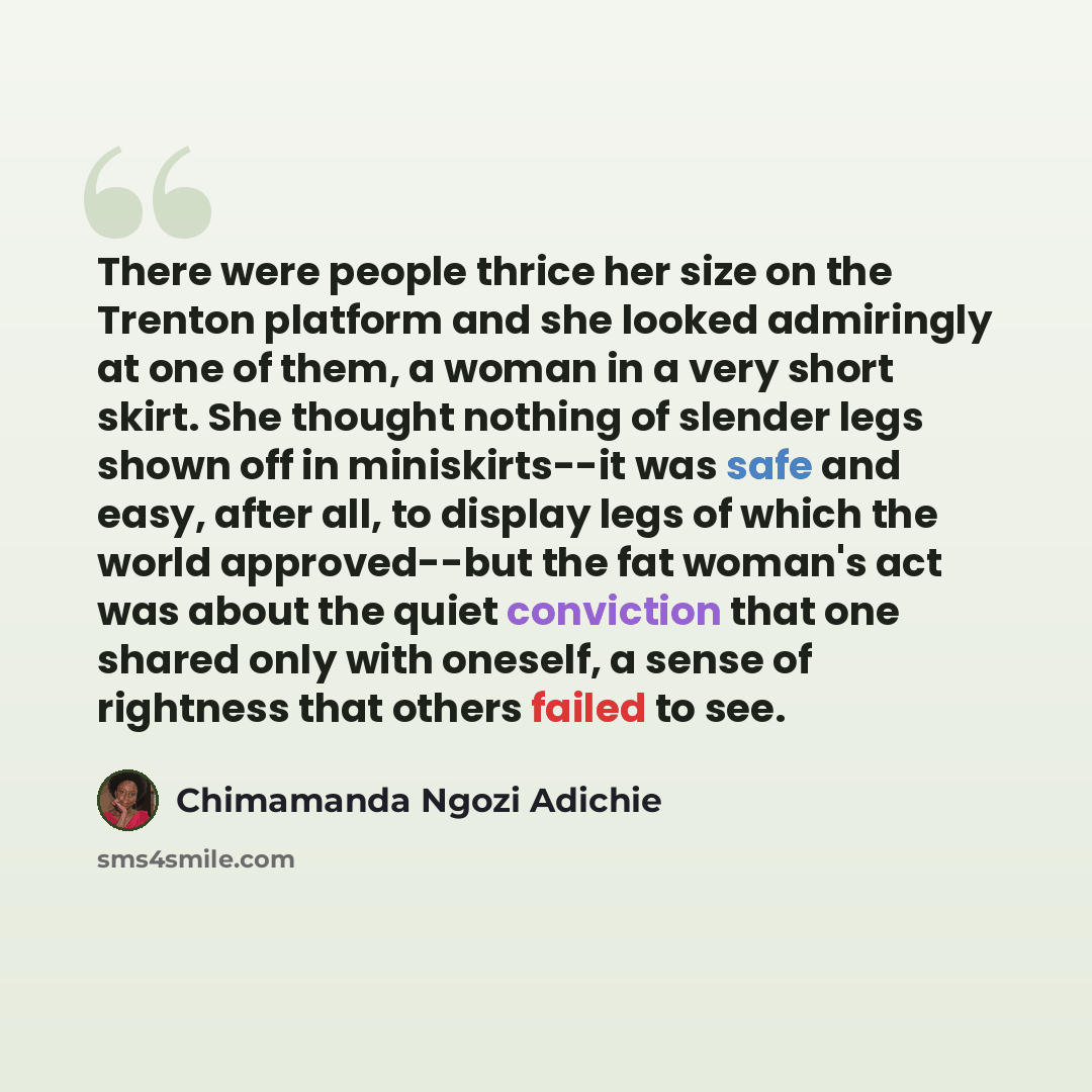 “There were people thrice her size on the Trenton platform and she looked admiringly at one of them, a woman in a very short skirt. She thought nothing of slender legs shown off in miniskirts--it was safe and easy, after all, to display legs of which the world approved--but the fat woman's act was…” quote by Chimamanda Ngozi Adichie