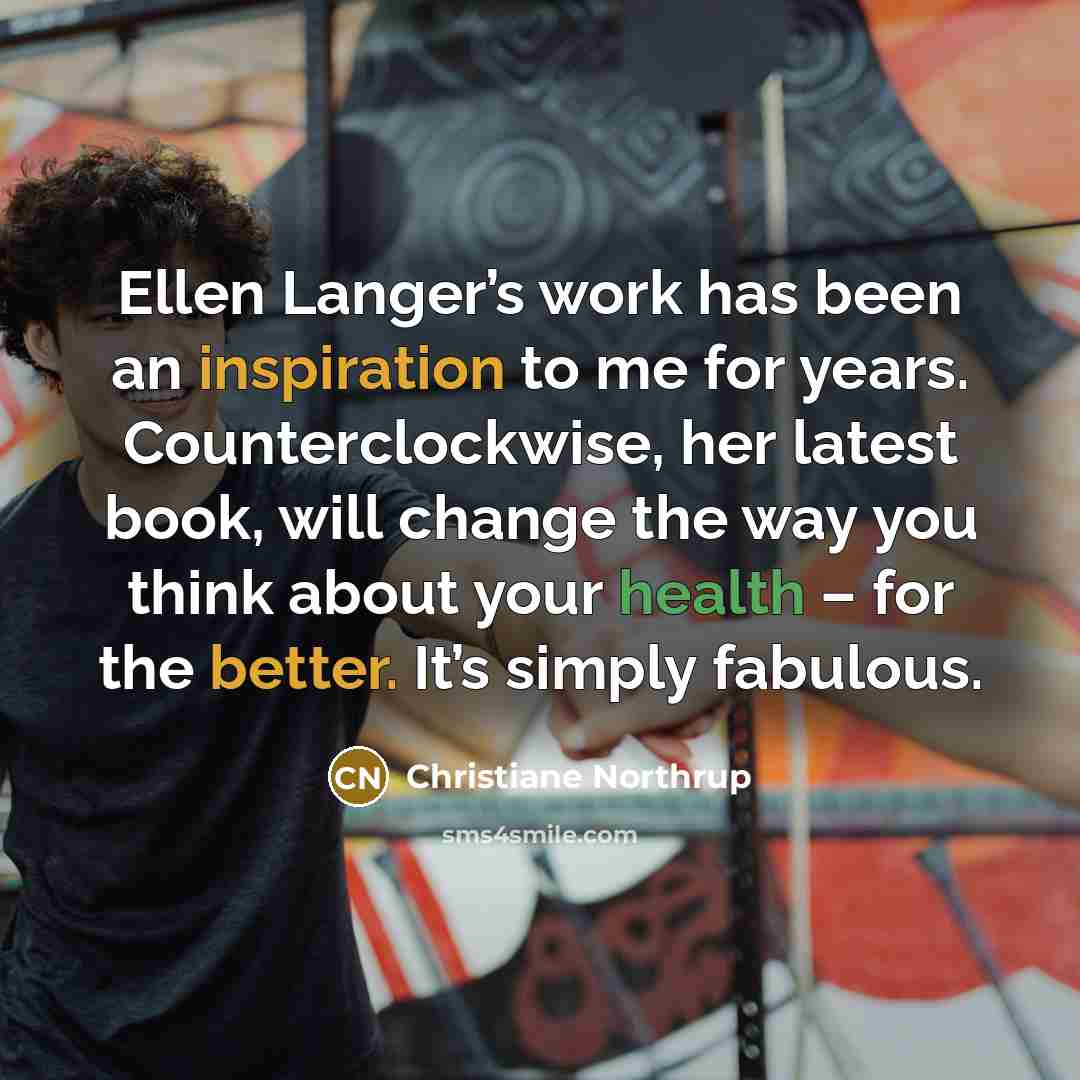 “Ellen Langer’s work has been an inspiration to me for years. Counterclockwise, her latest book, will change the way you think about your health – for the better. It’s simply fabulous.” quote by Christiane Northrup