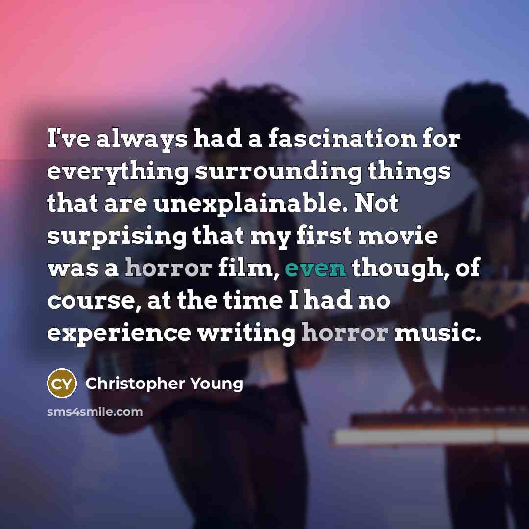 “I've always had a fascination for everything surrounding things that are unexplainable. Not surprising that my first movie was a horror film, even though, of course, at the time I had no experience writing horror music.” quote by Christopher Young