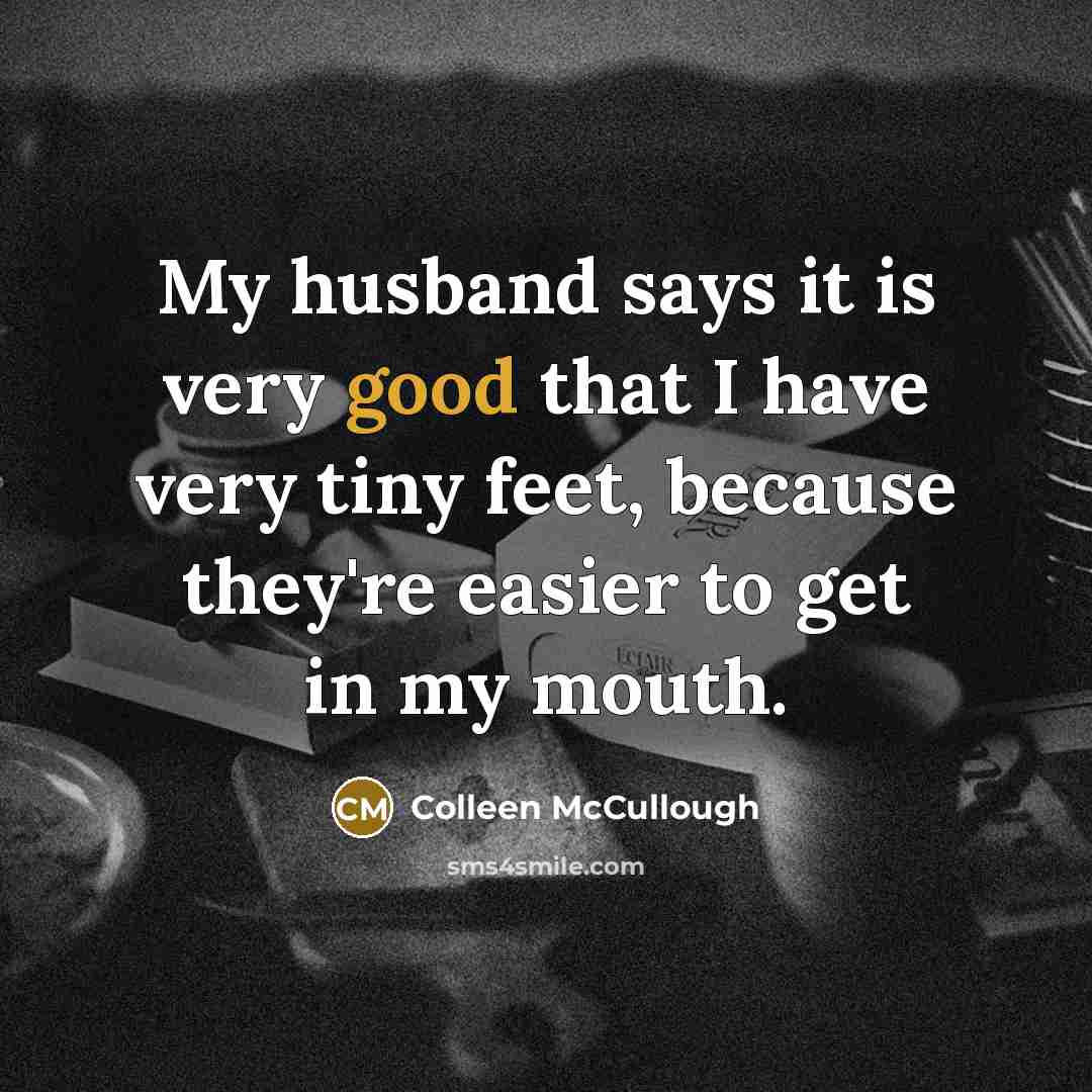 “My husband says it is very good that I have very tiny feet, because they're easier to get in my mouth.” quote by Colleen McCullough