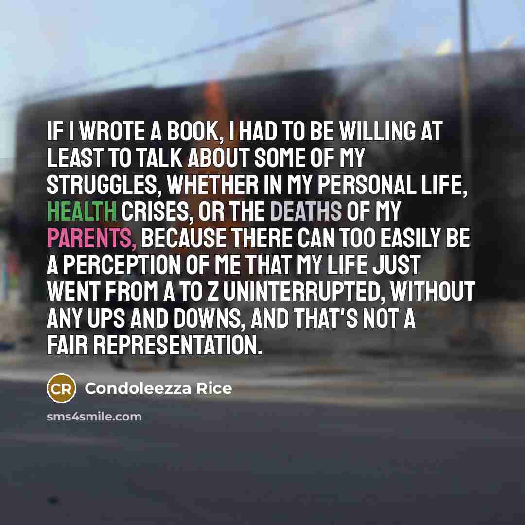 “If I wrote a book, I had to be willing at least to talk about some of my struggles, whether in my personal life, health crises, or the deaths of my parents, because there can too easily be a perception of me that my life just went from A to Z uninterrupted, without any ups and downs, and that's…” quote by Condoleezza Rice