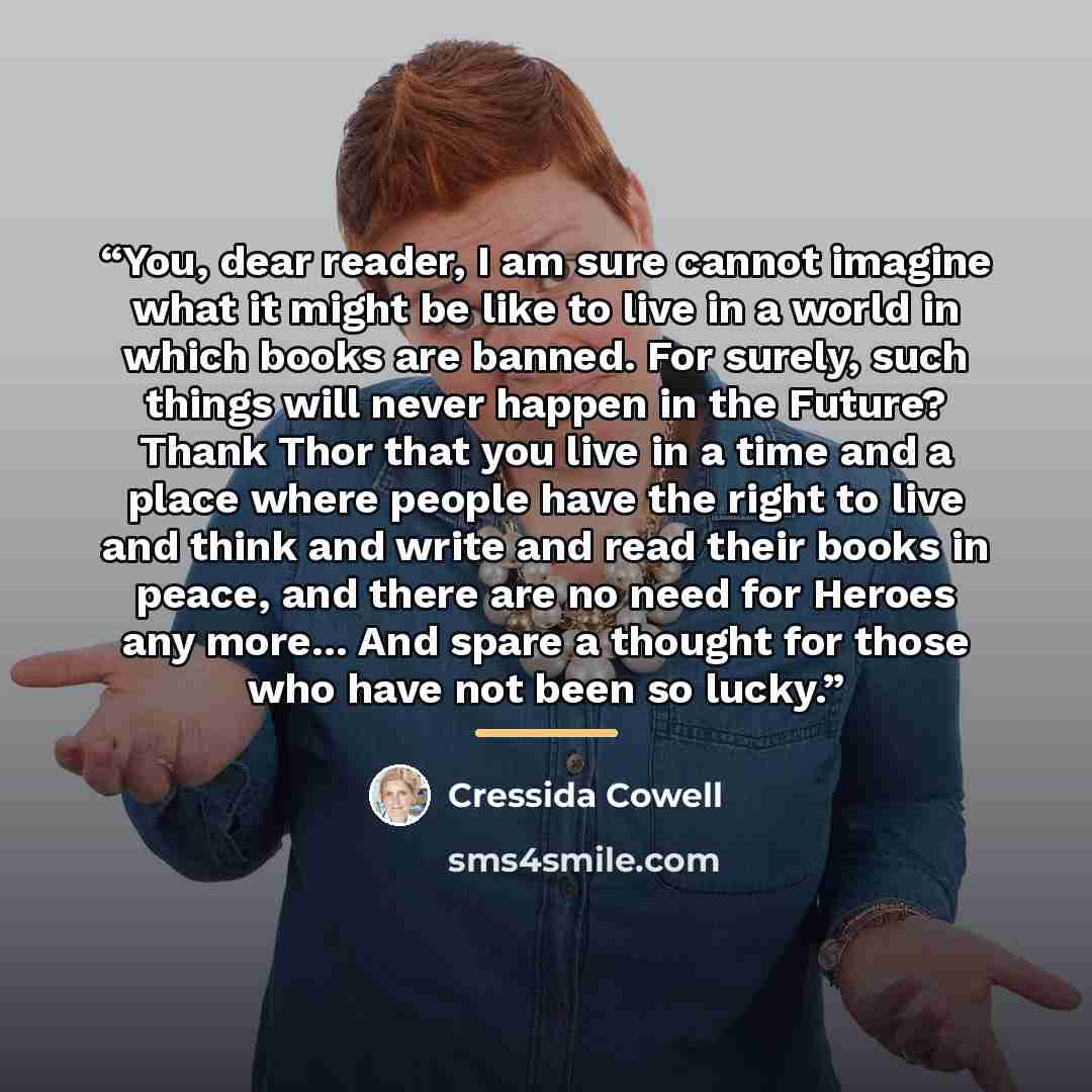 “You, dear reader, I am sure cannot imagine what it might be like to live in a world in which books are banned. For surely, such things will never happen in the Future? Thank Thor that you live in a time and a place where people have the right to live and think and write and read their books in…” quote by Cressida Cowell