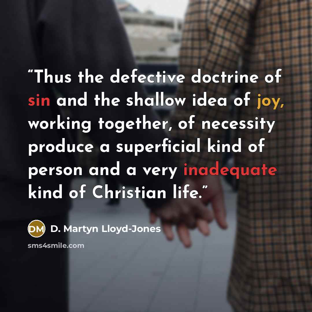 “Thus the defective doctrine of sin and the shallow idea of joy, working together, of necessity produce a superficial kind of person and a very inadequate kind of Christian life.” quote by D. Martyn Lloyd-Jones