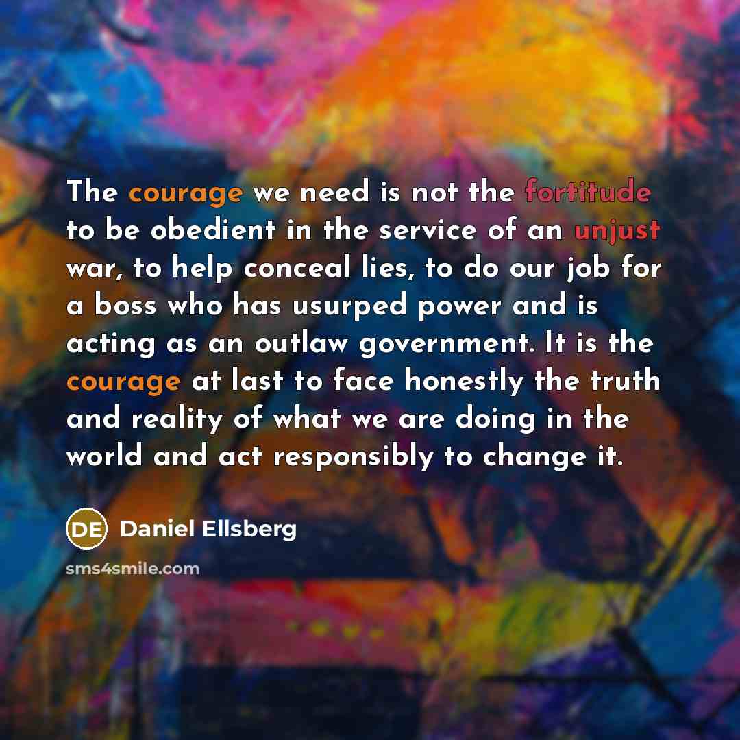 “The courage we need is not the fortitude to be obedient in the service of an unjust war, to help conceal lies, to do our job for a boss who has usurped power and is acting as an outlaw government. It is the courage at last to face honestly the truth and reality of what we are doing in the world…” quote by Daniel Ellsberg