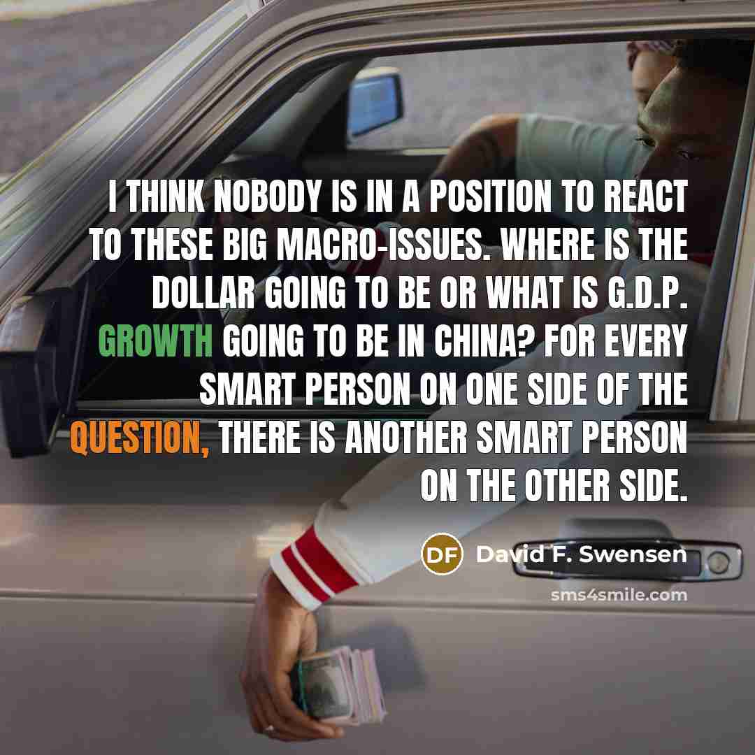 “I think nobody is in a position to react to these big macro-issues. Where is the dollar going to be or what is G.D.P. growth going to be in China? For every smart person on one side of the question, there is another smart person on the other side.” quote by David F. Swensen