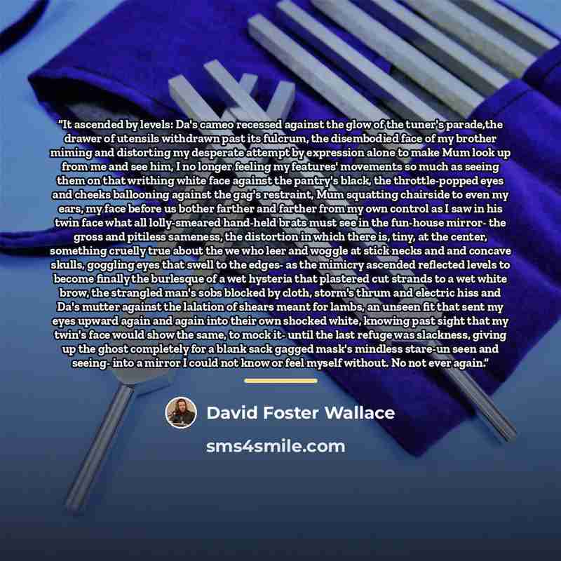 “It ascended by levels: Da's cameo recessed against the glow of the tuner's parade,the drawer of utensils withdrawn past its fulcrum, the disembodied face of my brother miming and distorting my desperate attempt by expression alone to make Mum look up from me and see him, I no longer feeling my…” quote by David Foster Wallace