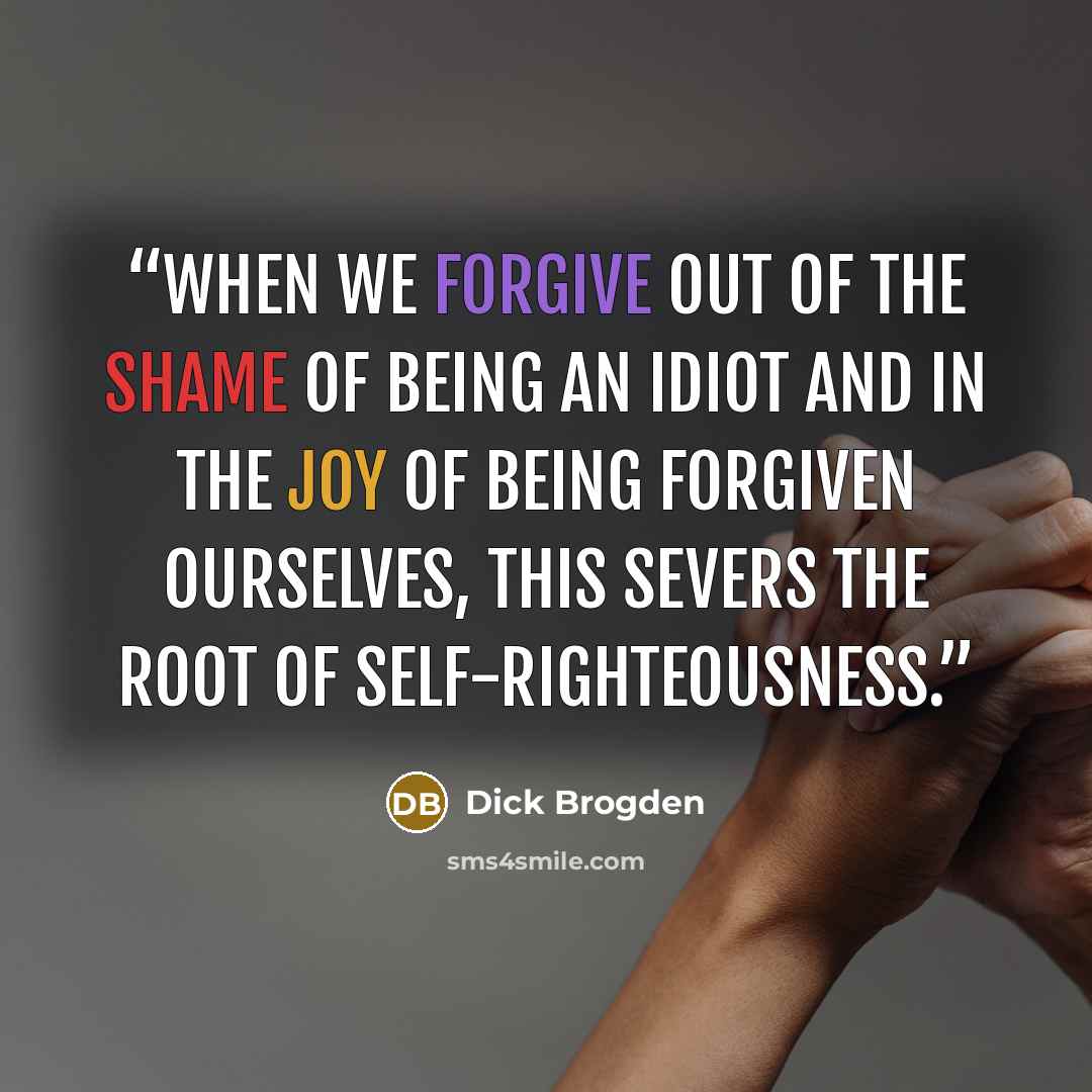 “When we forgive out of the shame of being an idiot and in the joy of being forgiven ourselves, this severs the root of self-righteousness.” quote by Dick Brogden