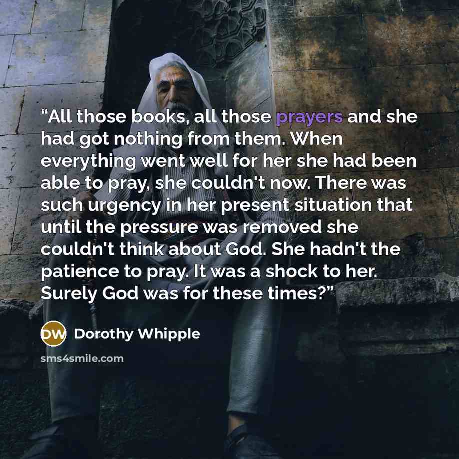 “All those books, all those prayers and she had got nothing from them. When everything went well for her she had been able to pray, she couldn't now. There was such urgency in her present situation that until the pressure was removed she couldn't think about God. She hadn't the patience to pray. It…” quote by Dorothy Whipple