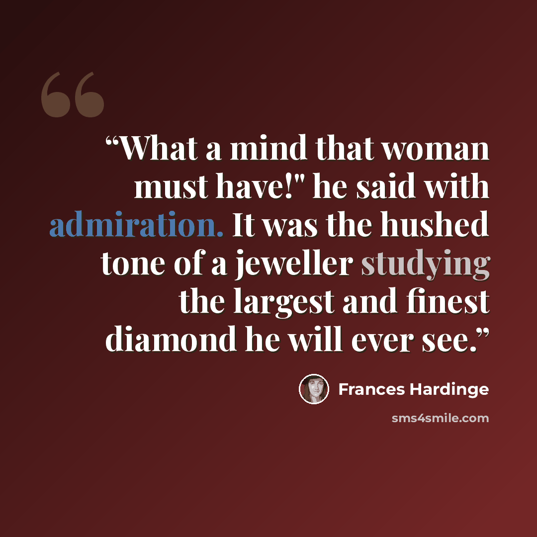 “What a mind that woman must have!" he said with admiration. It was the hushed tone of a jeweller studying the largest and finest diamond he will ever see.” quote by Frances Hardinge