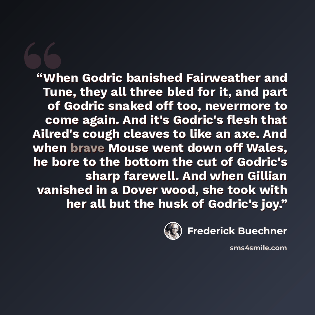 “When Godric banished Fairweather and Tune, they all three bled for it, and part of Godric snaked off too, nevermore to come again. And it's Godric's flesh that Ailred's cough cleaves to like an axe. And when brave Mouse went down off Wales, he bore to the bottom the cut of Godric's sharp farewell…” quote by Frederick Buechner