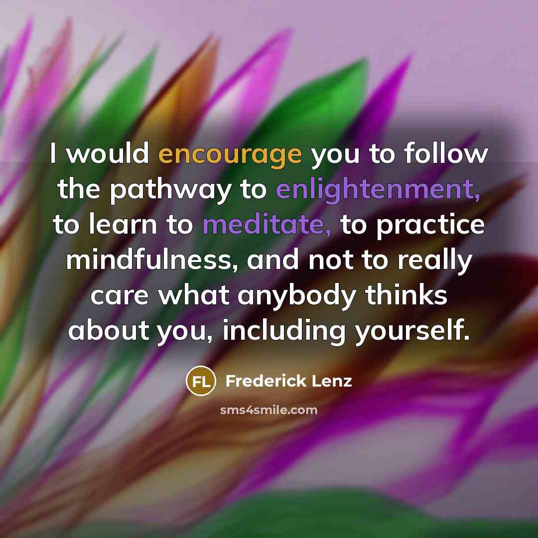 “I would encourage you to follow the pathway to enlightenment, to learn to meditate, to practice mindfulness, and not to really care what anybody thinks about you, including yourself.” quote by Frederick Lenz