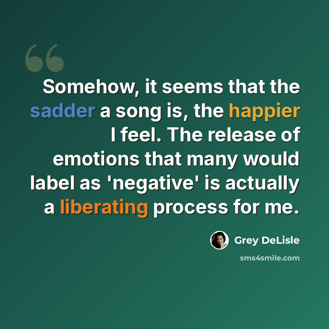 “Somehow, it seems that the sadder a song is, the happier I feel. The release of emotions that many would label as 'negative' is actually a liberating process for me.” quote by Grey DeLisle