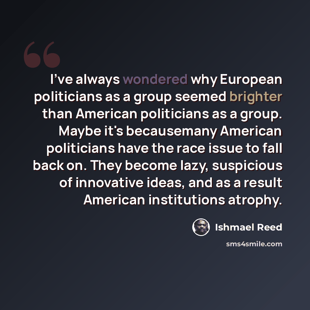 “I've always wondered why European politicians as a group seemed brighter than American politicians as a group. Maybe it's becausemany American politicians have the race issue to fall back on. They become lazy, suspicious of innovative ideas, and as a result American institutions atrophy.” quote by Ishmael Reed