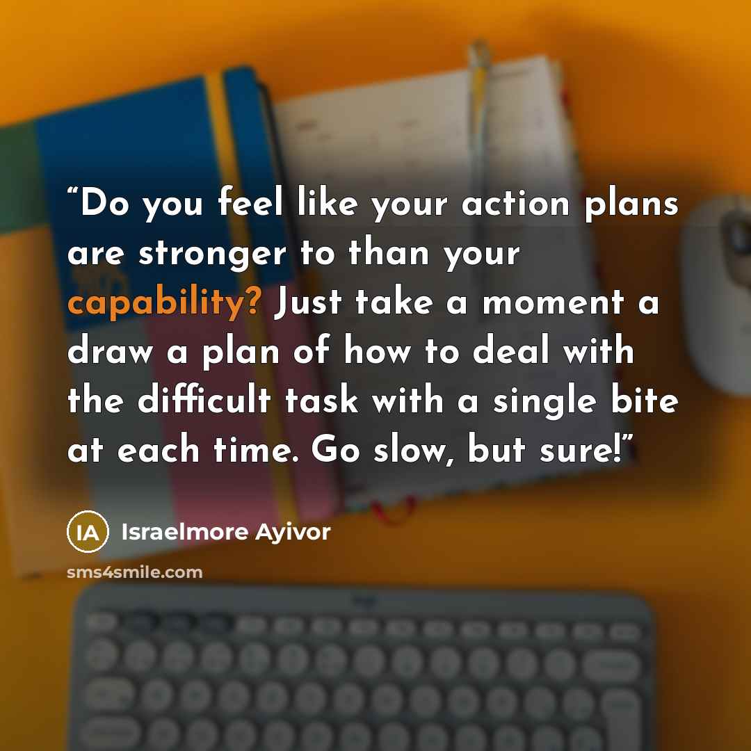 “Do you feel like your action plans are stronger to than your capability? Just take a moment a draw a plan of how to deal with the difficult task with a single bite at each time. Go slow, but sure!” quote by Israelmore Ayivor