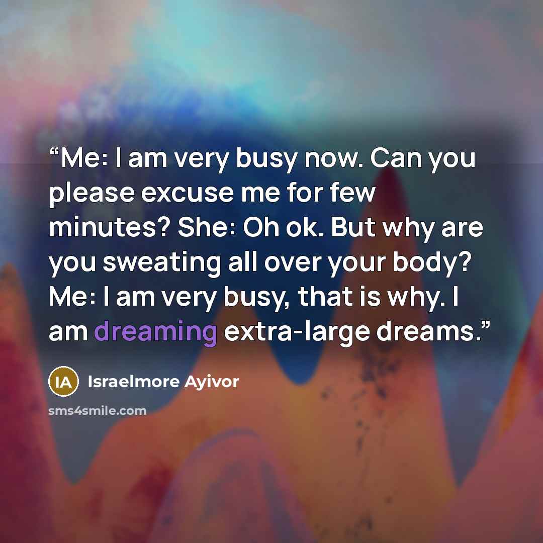 “Me: I am very busy now. Can you please excuse me for few minutes? She: Oh ok. But why are you sweating all over your body? Me: I am very busy, that is why. I am dreaming extra-large dreams.” quote by Israelmore Ayivor