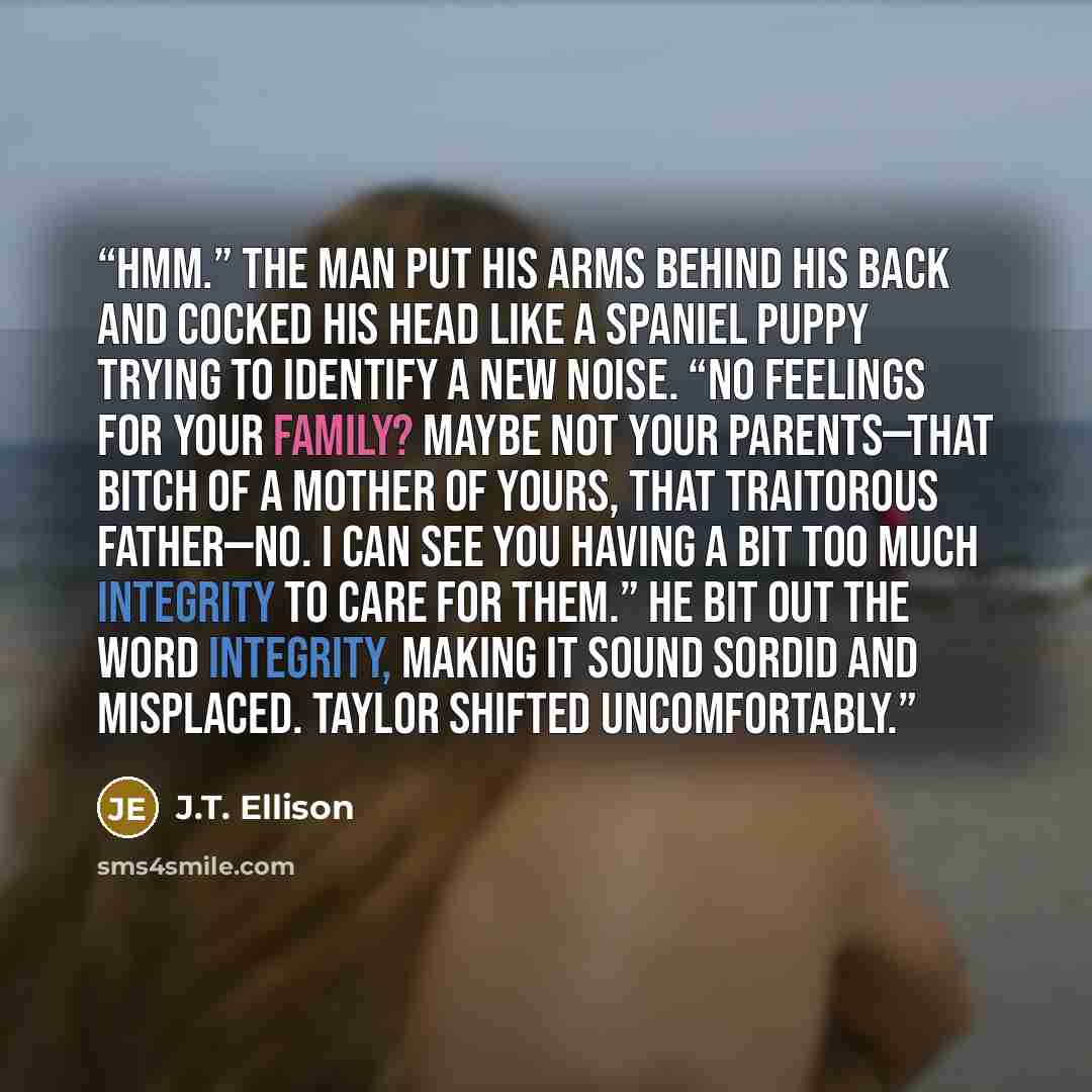 “Hmm.” The man put his arms behind his back and cocked his head like a spaniel puppy trying to identify a new noise. “No feelings for your family? Maybe not your parents—that bitch of a mother of yours, that traitorous father—no. I can see you having a bit too much integrity to care for them.” He…” quote by J.T. Ellison
