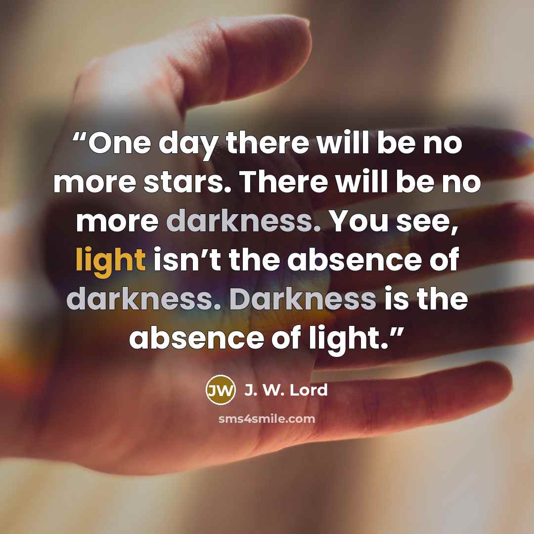 “One day there will be no more stars. There will be no more darkness. You see, light isn’t the absence of darkness. Darkness is the absence of light.” quote by J. W. Lord