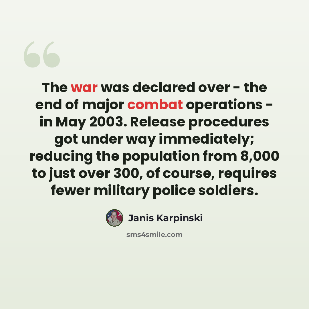 “The war was declared over - the end of major combat operations - in May 2003. Release procedures got under way immediately; reducing the population from 8,000 to just over 300, of course, requires fewer military police soldiers.” quote by Janis Karpinski