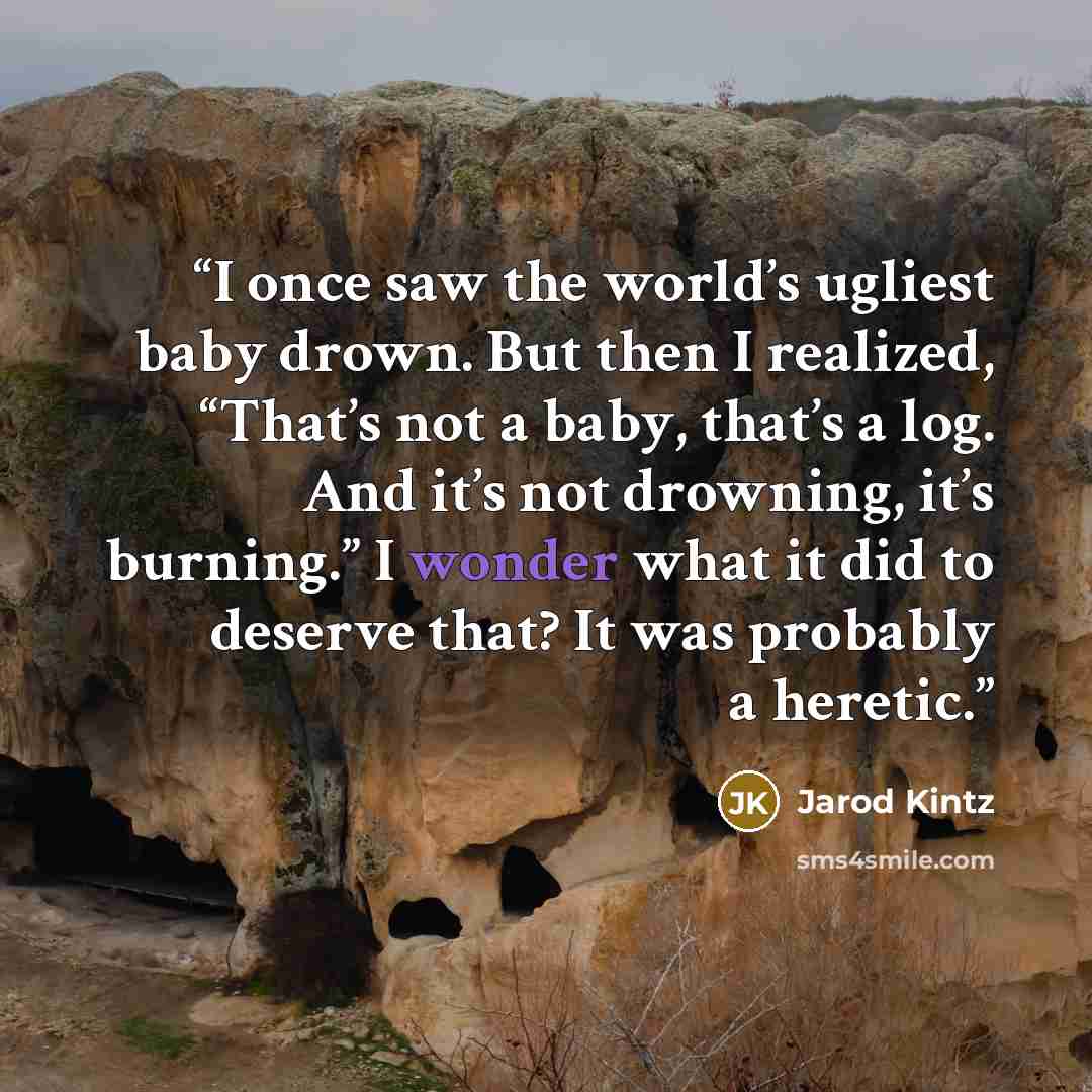 “I once saw the world’s ugliest baby drown. But then I realized, “That’s not a baby, that’s a log. And it’s not drowning, it’s burning.” I wonder what it did to deserve that? It was probably a heretic.” quote by Jarod Kintz