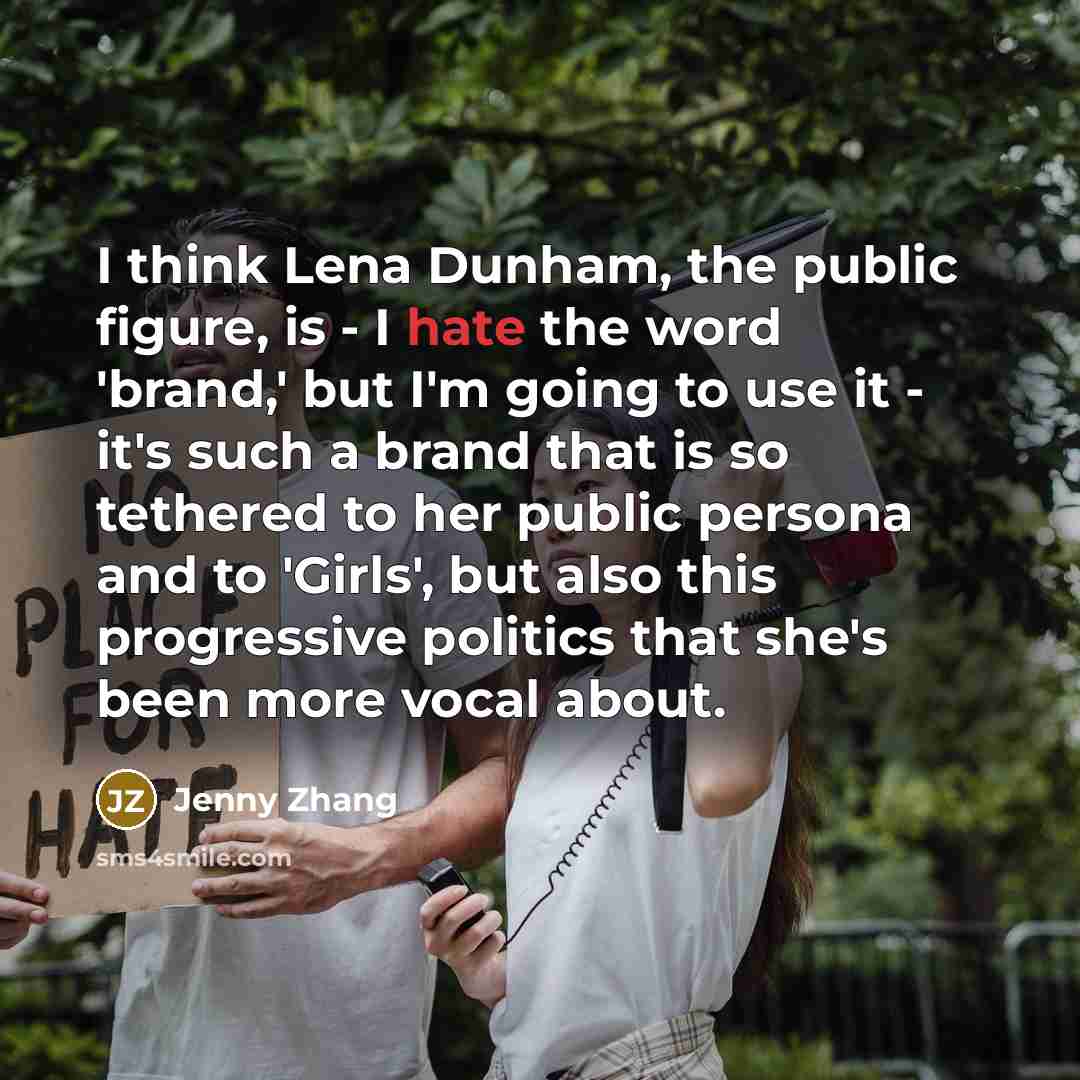 “I think Lena Dunham, the public figure, is - I hate the word 'brand,' but I'm going to use it - it's such a brand that is so tethered to her public persona and to 'Girls', but also this progressive politics that she's been more vocal about.” quote by Jenny Zhang