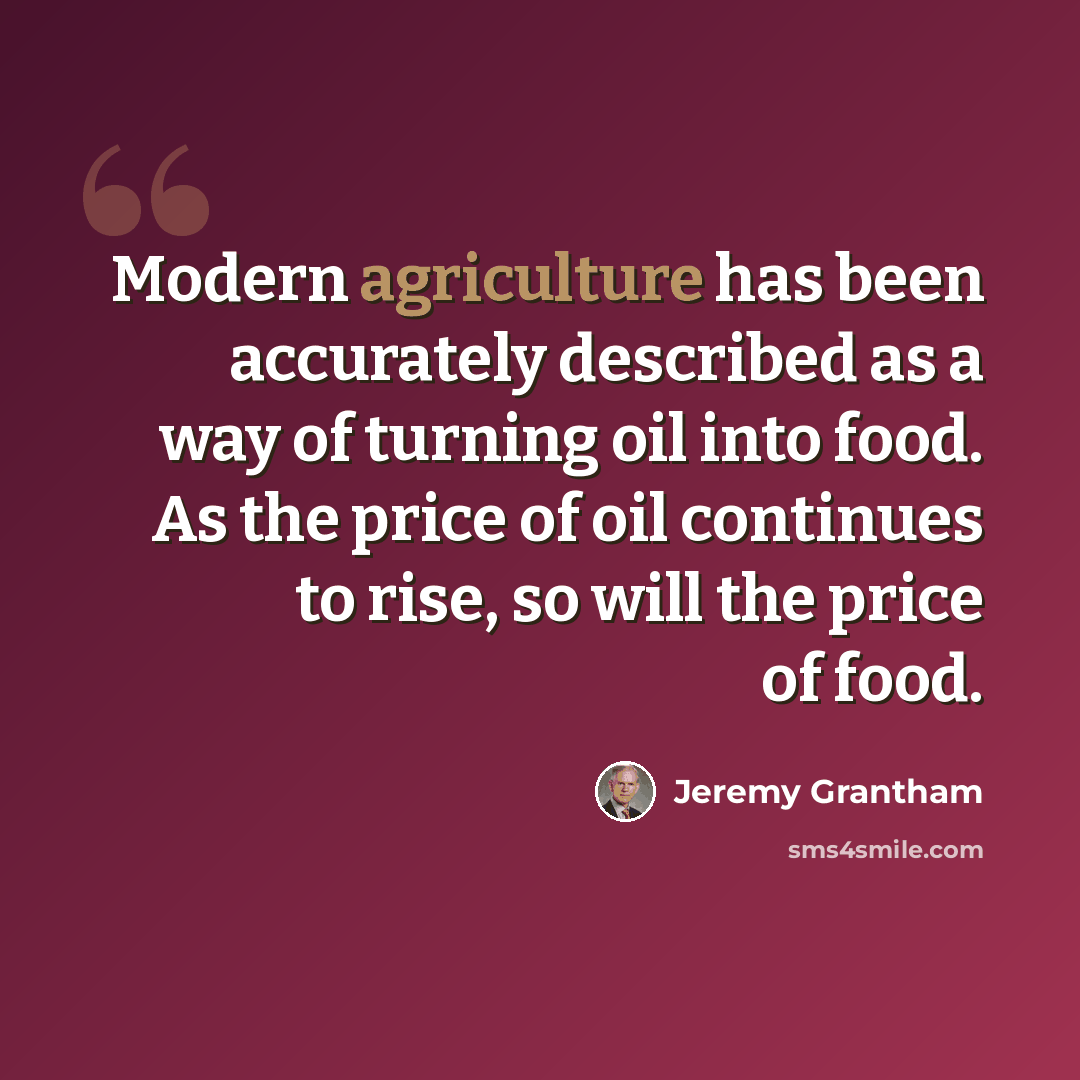 “Modern agriculture has been accurately described as a way of turning oil into food. As the price of oil continues to rise, so will the price of food.” quote by Jeremy Grantham
