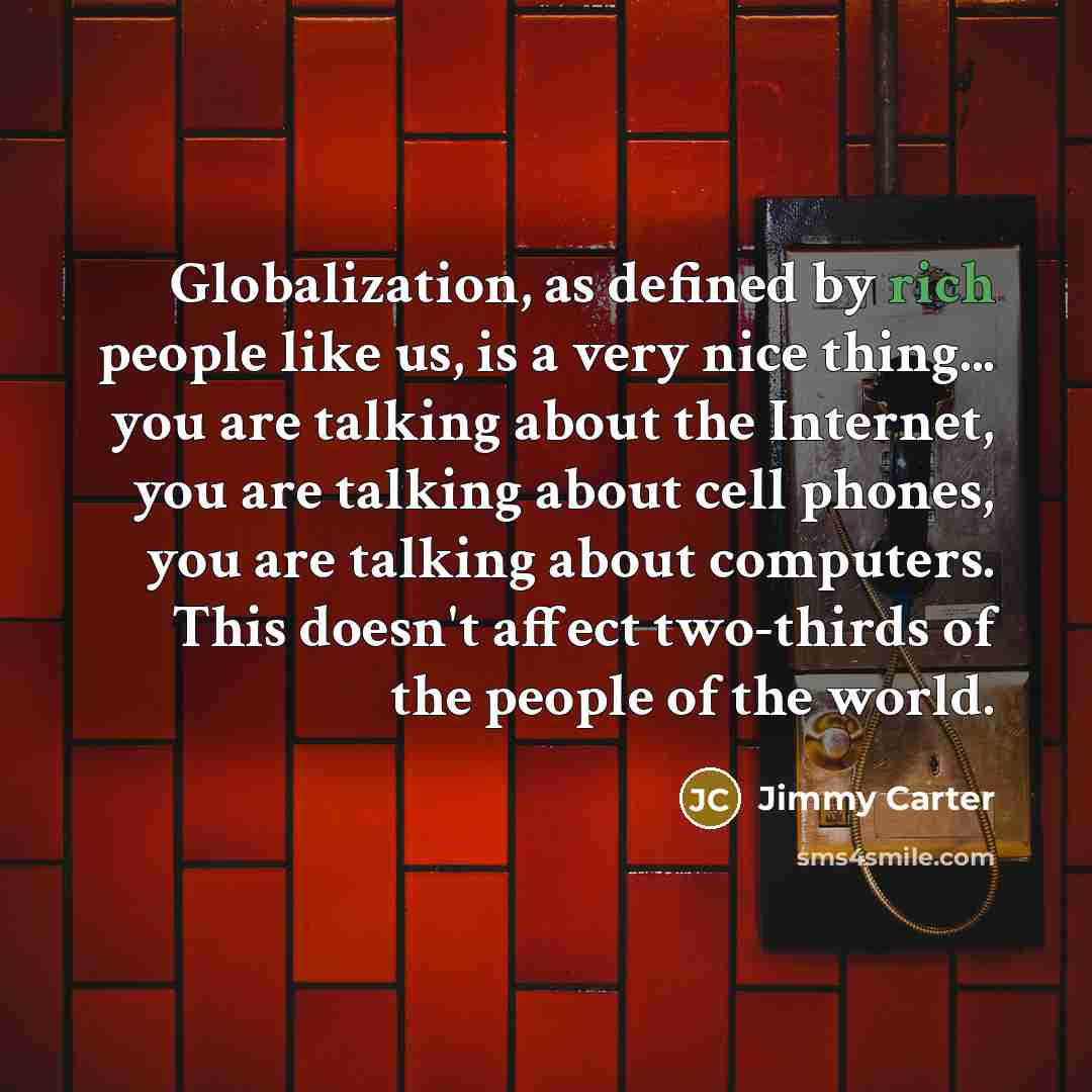 “Globalization, as defined by rich people like us, is a very nice thing... you are talking about the Internet, you are talking about cell phones, you are talking about computers. This doesn't affect two-thirds of the people of the world.” quote by Jimmy Carter