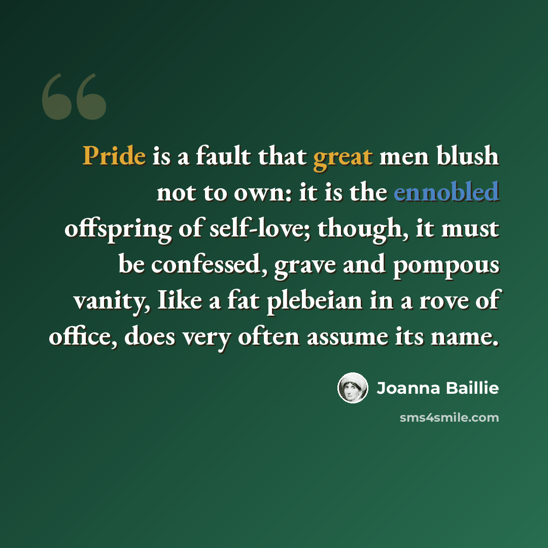 “Pride is a fault that great men blush not to own: it is the ennobled offspring of self-love; though, it must be confessed, grave and pompous vanity, Iike a fat plebeian in a rove of office, does very often assume its name.” quote by Joanna Baillie