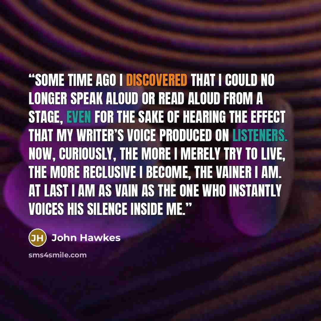 “Some time ago I discovered that I could no longer speak aloud or read aloud from a stage, even for the sake of hearing the effect that my writer’s voice produced on listeners. Now, curiously, the more I merely try to live, the more reclusive I become, the vainer I am. At last I am as vain as the…” quote by John Hawkes