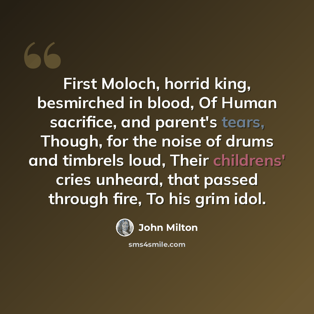“First Moloch, horrid king, besmirched in blood, Of Human sacrifice, and parent's tears, Though, for the noise of drums and timbrels loud, Their childrens' cries unheard, that passed through fire, To his grim idol.” quote by John Milton