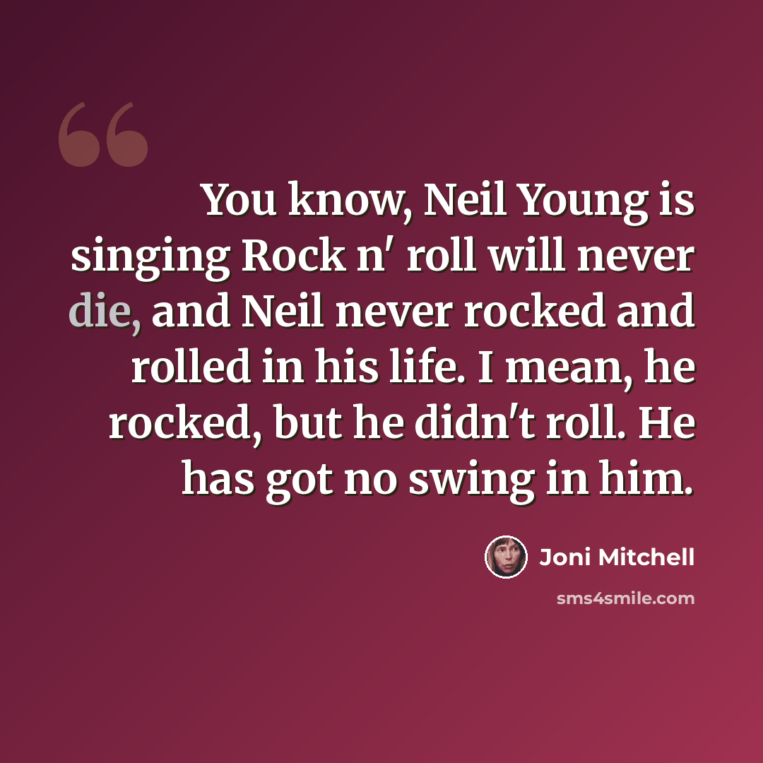 “You know, Neil Young is singing Rock n' roll will never die, and Neil never rocked and rolled in his life. I mean, he rocked, but he didn't roll. He has got no swing in him.” quote by Joni Mitchell