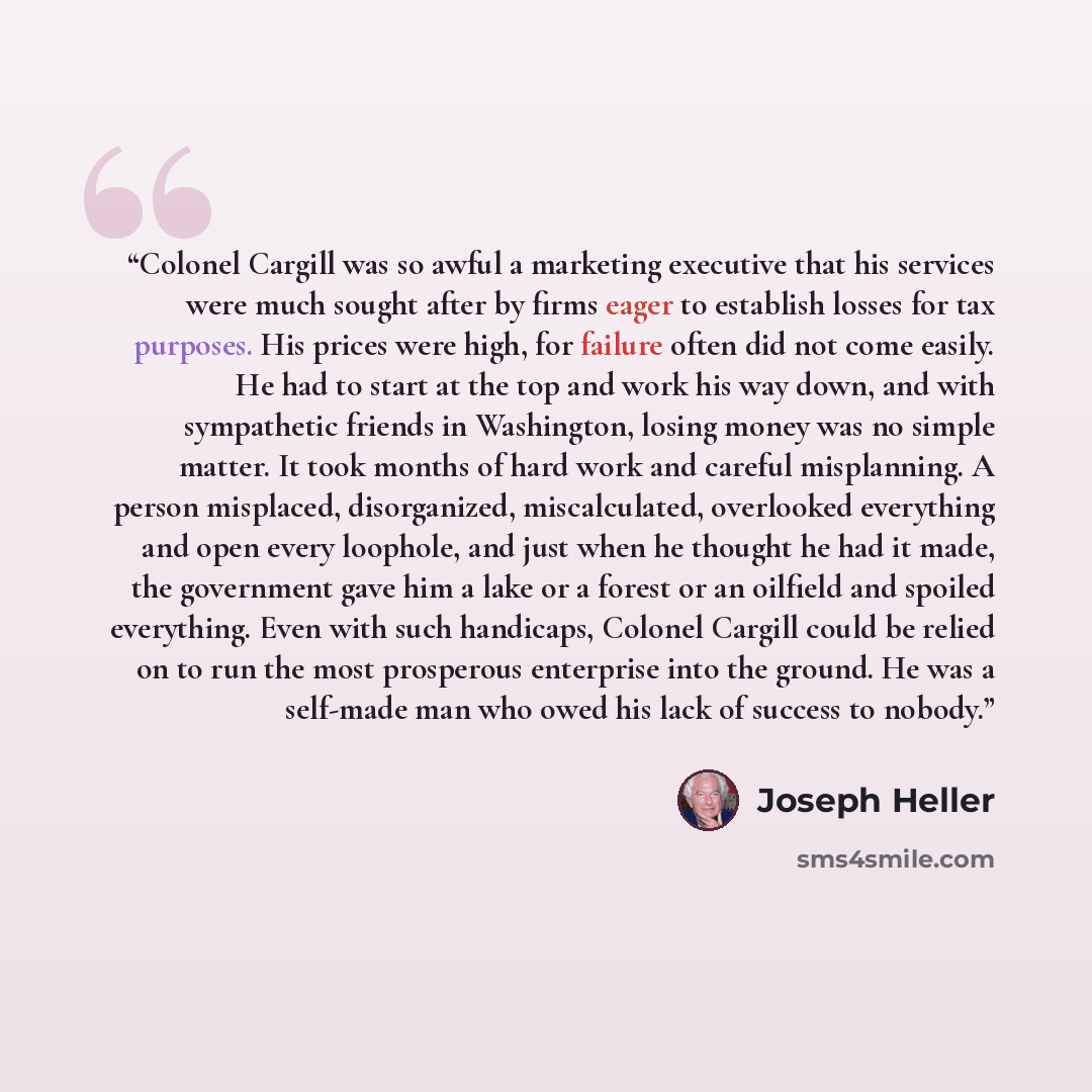 “Colonel Cargill was so awful a marketing executive that his services were much sought after by firms eager to establish losses for tax purposes. His prices were high, for failure often did not come easily. He had to start at the top and work his way down, and with sympathetic friends in…” quote by Joseph Heller