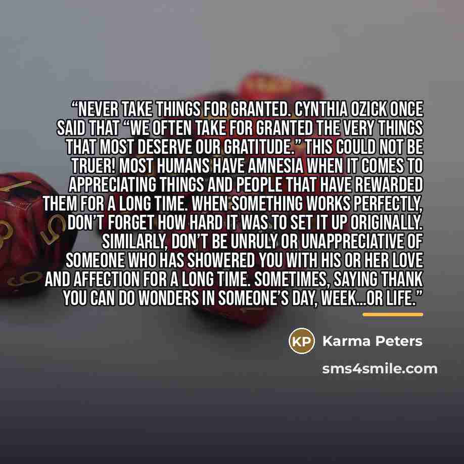 “Never take things for granted. Cynthia Ozick once said that “we often take for granted the very things that most deserve our gratitude.” This could not be truer! Most humans have amnesia when it comes to appreciating things and people that have rewarded them for a long time. When something works…” quote by Karma Peters