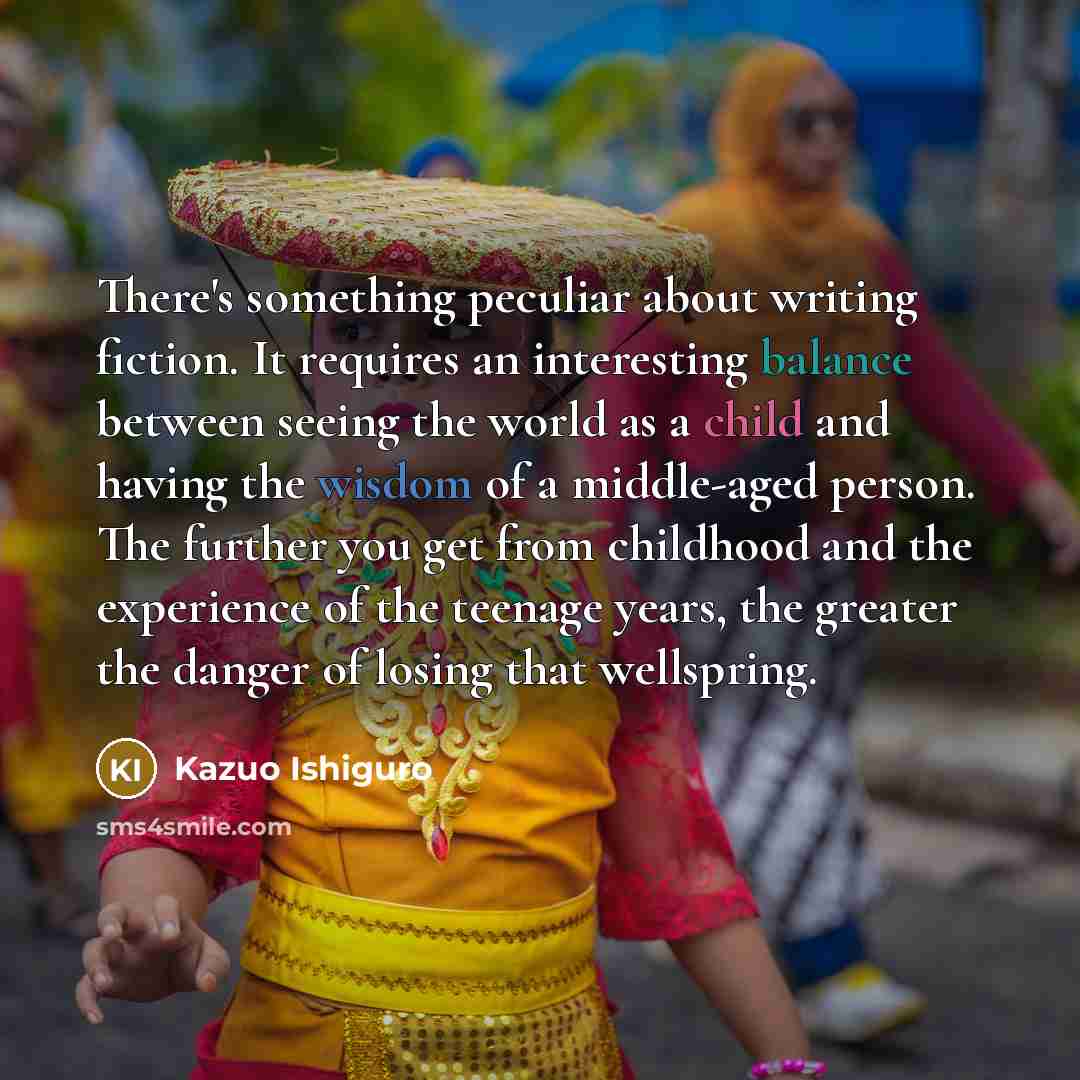 “There's something peculiar about writing fiction. It requires an interesting balance between seeing the world as a child and having the wisdom of a middle-aged person. The further you get from childhood and the experience of the teenage years, the greater the danger of losing that wellspring.” quote by Kazuo Ishiguro