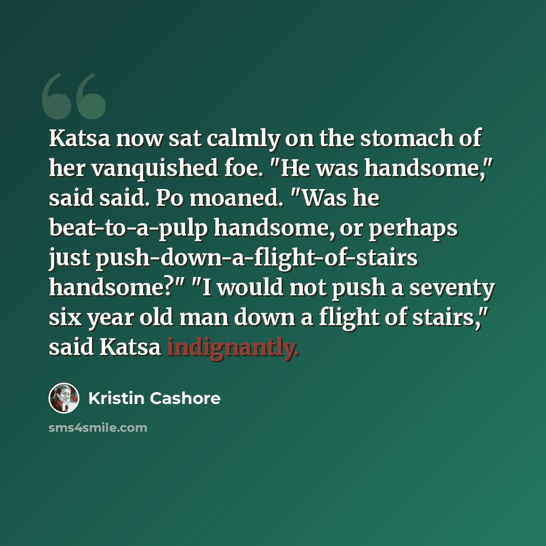 “Katsa now sat calmly on the stomach of her vanquished foe. "He was handsome," said said. Po moaned. "Was he beat-to-a-pulp handsome, or perhaps just push-down-a-flight-of-stairs handsome?" "I would not push a seventy six year old man down a flight of stairs," said Katsa indignantly.” quote by Kristin Cashore
